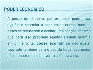 

A posse de dinheiro, por exemplo, pode levar
alguém a controlar a conduta de outros; mas se
esses se recusarem a aceitar uma coação, mesmo
que para isso precisem rejeitar elevada quantia
em dinheiro, tal poder econômico não existe.
Isso vale também para o uso da força: seu poder
não se sustenta se houver resistência a ela.

 