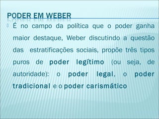 

É no campo da política que o poder ganha
maior destaque, Weber discutindo a questão
das estratificações sociais, propõe três tipos
puros de poder
autoridade):

o

legítimo

poder

(ou seja, de

legal,

o

tradicional e o poder carismático

poder

 