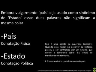 Embora vulgarmente ‘país’ seja usado como sinônimo
de ‘Estado’ essas duas palavras não significam a
mesma coisa.


-País
Conotação Física                País é uma porção da superfície terrestre.
                                Quando essa ‘terra’, no decorrer da história,
                                passou a ser controlada por um Estado, que
                                exerce a soberania sobre ela, então se

-Estado                         transforma em território.

                                E é esse território que chamamos de país.
Conotação Política
                     Apresentação elaborada pela Professora FERNANDA BRUM LOPES, disciplina de Geografia
 