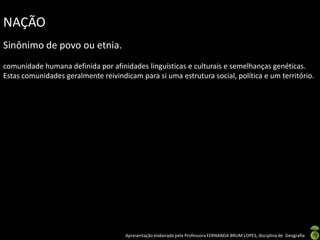 NAÇÃO
Sinônimo de povo ou etnia.
comunidade humana definida por afinidades linguísticas e culturais e semelhanças genéticas.
Estas comunidades geralmente reivindicam para si uma estrutura social, política e um território.




                                     Apresentação elaborada pela Professora FERNANDA BRUM LOPES, disciplina de Geografia
 