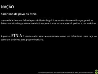 NAÇÃO
Sinônimo de povo ou etnia.
comunidade humana definida por afinidades linguísticas e culturais e semelhanças genéticas.
Estas comunidades geralmente reivindicam para si uma estrutura social, política e um território.




A palavra ETNIA    é usada muitas vezes erroneamente como um eufemismo para raça, ou
como um sinônimo para grupo minoritário.




                                     Apresentação elaborada pela Professora FERNANDA BRUM LOPES, disciplina de Geografia
 