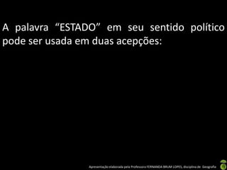 A palavra “ESTADO” em seu sentido político
pode ser usada em duas acepções:




                Apresentação elaborada pela Professora FERNANDA BRUM LOPES, disciplina de Geografia
 