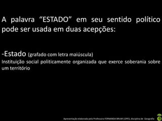 A palavra “ESTADO” em seu sentido político
pode ser usada em duas acepções:


-Estado (grafado com letra maiúscula)
Instituição social politicamente organizada que exerce soberania sobre
um território




                           Apresentação elaborada pela Professora FERNANDA BRUM LOPES, disciplina de Geografia
 