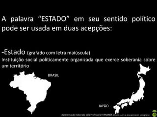 A palavra “ESTADO” em seu sentido político
pode ser usada em duas acepções:


-Estado (grafado com letra maiúscula)
Instituição social politicamente organizada que exerce soberania sobre
um território
                     BRASIL




                                                                 JAPÃO

                              Apresentação elaborada pela Professora FERNANDA BRUM LOPES, disciplina de Geografia
 