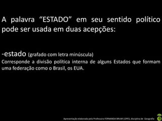 A palavra “ESTADO” em seu sentido político
pode ser usada em duas acepções:


-estado (grafado com letra minúscula)
Corresponde a divisão política interna de alguns Estados que formam
uma federação como o Brasil, os EUA.




                          Apresentação elaborada pela Professora FERNANDA BRUM LOPES, disciplina de Geografia
 