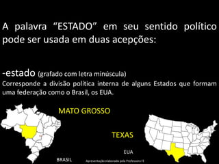 A palavra “ESTADO” em seu sentido político
pode ser usada em duas acepções:


-estado (grafado com letra minúscula)
Corresponde a divisão política interna de alguns Estados que formam
uma federação como o Brasil, os EUA.

                 MATO GROSSO

                                           TEXAS
                                                   EUA
                BRASIL    Apresentação elaborada pela Professora FERNANDA BRUM LOPES, disciplina de Geografia
 