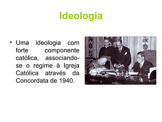 Ideologia Uma ideologia com forte componente católica, associando-se o regime à Igreja Católica através da Concordata de 1940. 