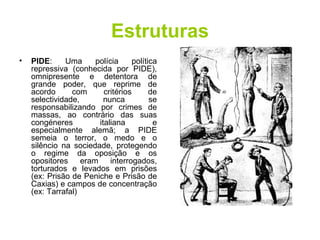 Estruturas PIDE : Uma polícia política repressiva (conhecida por PIDE), omnipresente e detentora de grande poder, que reprime de acordo com critérios de selectividade, nunca se responsabilizando por crimes de massas, ao contrário das suas congéneres italiana e especialmente alemã; a PIDE semeia o terror, o medo e o silêncio na sociedade, protegendo o regime da oposição e os opositores eram interrogados, torturados e levados em prisões (ex: Prisão de Peniche e Prisão de Caxias) e campos de concentração (ex: Tarrafal)  