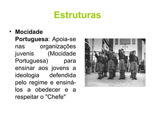 Estruturas Mocidade Portuguesa : Apoia-se nas organizações juvenis (Mocidade Portuguesa) para ensinar aos jovens a ideologia defendida pelo regime e ensiná-los a obedecer e a respeitar o "Chefe"  