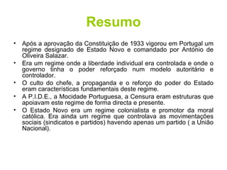 Resumo Após a aprovação da Constituição de 1933 vigorou em Portugal um regime designado de Estado Novo e comandado por António de Oliveira Salazar. Era um regime onde a liberdade individual era controlada e onde o governo tinha o poder reforçado num modelo autoritário e controlador. O culto do chefe, a propaganda e o reforço do poder do Estado eram características fundamentais deste regime. A P.I.D.E., a Mocidade Portuguesa, a Censura eram estruturas que apoiavam este regime de forma directa e presente. O Estado Novo era um regime colonialista e promotor da moral católica. Era ainda um regime que controlava as movimentações sociais (sindicatos e partidos) havendo apenas um partido ( a União Nacional). 