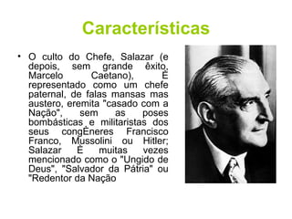 Características O culto do Chefe, Salazar (e depois, sem grande êxito, Marcelo Caetano), é representado como um chefe paternal, de falas mansas mas austero, eremita "casado com a Nação", sem as poses bombásticas e militaristas dos seus congéneres Francisco Franco, Mussolini ou Hitler; Salazar é muitas vezes mencionado como o "Ungido de Deus", "Salvador da Pátria" ou "Redentor da Nação  