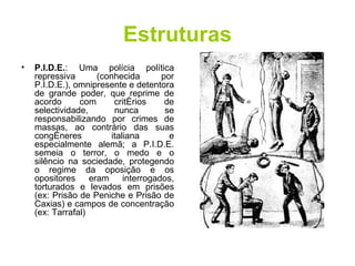 Estruturas P.I.D.E. : Uma polícia política repressiva (conhecida por P.I.D.E.), omnipresente e detentora de grande poder, que reprime de acordo com critérios de selectividade, nunca se responsabilizando por crimes de massas, ao contrário das suas congéneres italiana e especialmente alemã; a P.I.D.E. semeia o terror, o medo e o silêncio na sociedade, protegendo o regime da oposição e os opositores eram interrogados, torturados e levados em prisões (ex: Prisão de Peniche e Prisão de Caxias) e campos de concentração (ex: Tarrafal)  