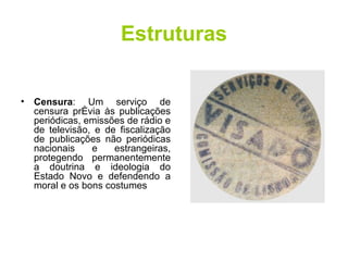 Estruturas Censura : Um serviço de censura prévia às publicações periódicas, emissões de rádio e de televisão, e de fiscalização de publicações não periódicas nacionais e estrangeiras, protegendo permanentemente a doutrina e ideologia do Estado Novo e defendendo a moral e os bons costumes  