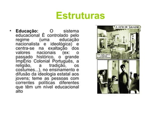 Estruturas Educação:   O sistema educacional é controlado pelo regime (uma educação nacionalista e ideológica) e centra-se na exaltação dos valores nacionais (ex: o passado histórico, o grande Império Colonial Português, a religião, a tradição, os costumes...), no ensinamento e difusão da ideologia estatal aos jovens; teme as pessoas com correntes políticas diferentes que têm um nível educacional alto  