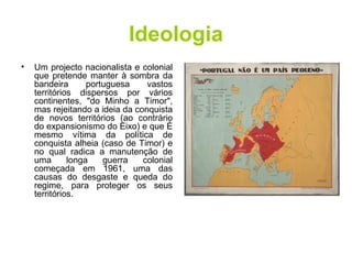 Ideologia Um projecto nacionalista e colonial que pretende manter à sombra da bandeira portuguesa vastos territórios dispersos por vários continentes, "do Minho a Timor", mas rejeitando a ideia da conquista de novos territórios (ao contrário do expansionismo do Eixo) e que é mesmo vítima da política de conquista alheia (caso de Timor) e no qual radica a manutenção de uma longa guerra colonial começada em 1961, uma das causas do desgaste e queda do regime, para proteger os seus territórios. 