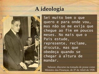 Sei muito bem o que
quero e para onde vou,
mas não se me exija que
chegue ao fim em poucos
meses. No mais que o
País estude,
represente, reclame,
discuta, mas que
obedeça quando se
chegar à altura de
mandar.
Salazar, discurso na tomada de posse como
Ministro das Finanças, de 27 de Abril de 1928.
A ideologia
 