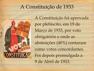 A Constituição de 1933
A Constituição foi aprovada
por plebiscito, em 19 de
Março de 1933, por voto
obrigatório e onde as
abstenções (40%) contaram
como votos concordantes.
Foi depois promulgada a
9 de Abril de 1933.
 