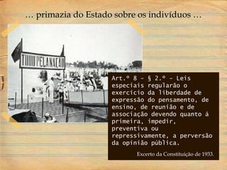 Art.º 8 - § 2.º - Leis
especiais regularão o
exercício da liberdade de
expressão do pensamento, de
ensino, de reunião e de
associação devendo quanto à
primeira, impedir,
preventiva ou
repressivamente, a perversão
da opinião pública.
Excerto da Constituição de 1933.
… primazia do Estado sobre os indivíduos …
 