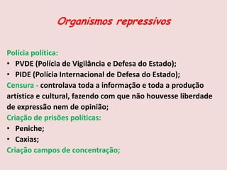 Organismos repressivos
Polícia política:
• PVDE (Polícia de Vigilância e Defesa do Estado);
• PIDE (Polícia Internacional de Defesa do Estado);
Censura - controlava toda a informação e toda a produção
artística e cultural, fazendo com que não houvesse liberdade
de expressão nem de opinião;
Criação de prisões políticas:
• Peniche;
• Caxias;
Criação campos de concentração;
 