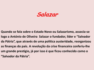 Salazar
Quando se fala sobre o Estado Novo ou Salazarismo, associa-se
logo a António de Oliveira Salazar o fundador, líder e “Salvador
da Pátria”, que através de uma política austeridade, reorganizou
as finanças do país. A revolução da crise financeira conferiu-lhe
um grande prestígio, já por isso é que ficou conhecido como o
“Salvador da Pátria”.
 