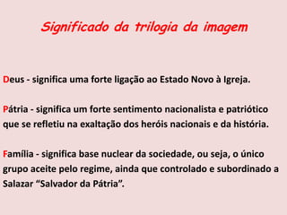 Significado da trilogia da imagem
Deus - significa uma forte ligação ao Estado Novo à Igreja.
Pátria - significa um forte sentimento nacionalista e patriótico
que se refletiu na exaltação dos heróis nacionais e da história.
Família - significa base nuclear da sociedade, ou seja, o único
grupo aceite pelo regime, ainda que controlado e subordinado a
Salazar “Salvador da Pátria”.
 