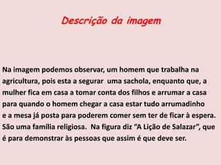 Descrição da imagem
Na imagem podemos observar, um homem que trabalha na
agricultura, pois esta a segurar uma sachola, enquanto que, a
mulher fica em casa a tomar conta dos filhos e arrumar a casa
para quando o homem chegar a casa estar tudo arrumadinho
e a mesa já posta para poderem comer sem ter de ficar à espera.
São uma família religiosa. Na figura diz “A Lição de Salazar”, que
é para demonstrar às pessoas que assim é que deve ser.
 