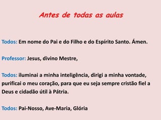 Antes de todas as aulas
Todos: Em nome do Pai e do Filho e do Espírito Santo. Ámen.
Professor: Jesus, divino Mestre,
Todos: iluminai a minha inteligência, dirigi a minha vontade,
purificai o meu coração, para que eu seja sempre cristão fiel a
Deus e cidadão útil à Pátria.
Todos: Pai-Nosso, Ave-Maria, Glória
 