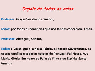 Depois de todas as aulas
Professor: Graças Vos damos, Senhor,
Todos: por todos os benefícios que nos tendes concedido. Ámen.
Professor: Abençoai, Senhor,
Todos: a Vossa Igreja, a nossa Pátria, os nossos Governantes, as
nossas famílias e todas as escolas de Portugal. Pai-Nosso, Ave
Maria, Glória. Em nome do Pai e do Filho e do Espírito Santo.
Ámen.»
 