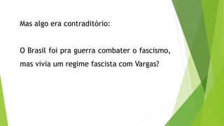 Mas algo era contraditório:
O Brasil foi pra guerra combater o fascismo,
mas vivia um regime fascista com Vargas?