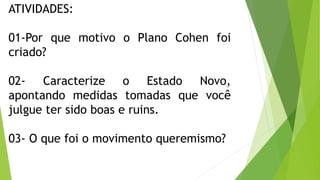 ATIVIDADES:
01-Por que motivo o Plano Cohen foi
criado?
02- Caracterize o Estado Novo,
apontando medidas tomadas que você
julgue ter sido boas e ruins.
03- O que foi o movimento queremismo?