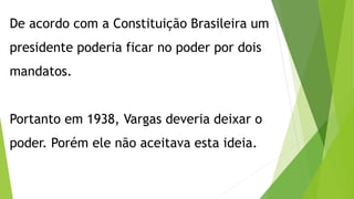 De acordo com a Constituição Brasileira um
presidente poderia ficar no poder por dois
mandatos.
Portanto em 1938, Vargas deveria deixar o
poder. Porém ele não aceitava esta ideia.