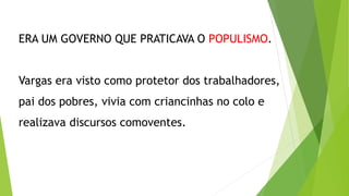 ERA UM GOVERNO QUE PRATICAVA O POPULISMO.
Vargas era visto como protetor dos trabalhadores,
pai dos pobres, vivia com criancinhas no colo e
realizava discursos comoventes.