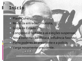  Plano Cohen; 
 Medo da entrada comunista; 
 Golpe de Estado 
 Congresso é fechado e as eleições suspensas; 
 Nova constituição (Polaca, influência fascista) 
 Pleno poderes ao presidente e a polícia; 
 Varga novamente presidente. 
 