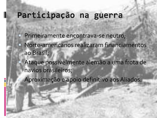 Primeiramente encontrava-se neutro; 
 Norte-americanos realizaram financiamentos 
ao Brasil; 
 Ataque possivelmente alemão a uma frota de 
navios brasileiros; 
 Aproximação e apoio definitivo aos Aliados. 
 