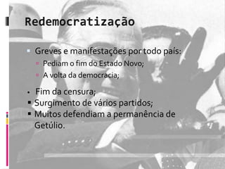  Greves e manifestações por todo país: 
 Pediam o fim do Estado Novo; 
 A volta da democracia; 
 Fim da censura; 
 Surgimento de vários partidos; 
 Muitos defendiam a permanência de 
Getúlio. 
 