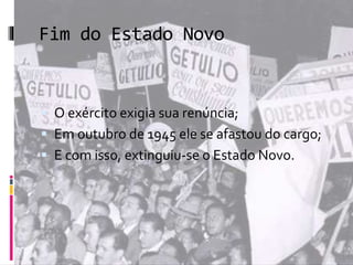 Fim do Estado Novo 
 O exército exigia sua renúncia; 
 Em outubro de 1945 ele se afastou do cargo; 
 E com isso, extinguiu-se o Estado Novo. 

