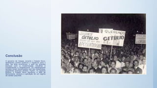 Conclusão
O governo de Vargas, durante o Estado Novo,
apresentou pontos positivos e negativos para o
país. Na área econômica, o país fez grandes
avanços com a modernização industrial e
investimentos e infraestrutura. Os trabalhadores
também foram beneficiados com leis trabalhistas,
garantindo diversos direitos. Porém, no aspecto
político, o Estado Novo significou a falta de
democracia, censura e aplicação de um regime
de caráter populista.
 