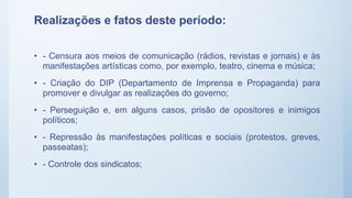 Realizações e fatos deste período:
• - Censura aos meios de comunicação (rádios, revistas e jornais) e às
manifestações artísticas como, por exemplo, teatro, cinema e música;
• - Criação do DIP (Departamento de Imprensa e Propaganda) para
promover e divulgar as realizações do governo;
• - Perseguição e, em alguns casos, prisão de opositores e inimigos
políticos;
• - Repressão às manifestações políticas e sociais (protestos, greves,
passeatas);
• - Controle dos sindicatos;
 