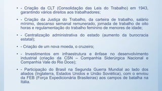 • - Criação da CLT (Consolidação das Leis do Trabalho) em 1943,
garantindo vários direitos aos trabalhadores;
• - Criação da Justiça do Trabalho, da carteira de trabalho, salário
mínimo, descanso semanal remunerado, jornada de trabalho de oito
horas e regulamentação do trabalho feminino de menores de idade;
• - Centralização administrativa do estado (aumento da burocracia
estatal);
• - Criação de um nova moeda, o cruzeiro;
• - Investimentos em infraestrutura e ênfase no desenvolvimento
industrial (criação da CSN – Companhia Siderúrgica Nacional e
Companhia Vale do Rio Doce);
• - Participação do Brasil na Segunda Guerra Mundial ao lado dos
aliados (Inglaterra, Estados Unidos e União Soviética), com o enviou
da FEB (Força Expedicionária Brasileiras) aos campos de batalha na
Itália.
 