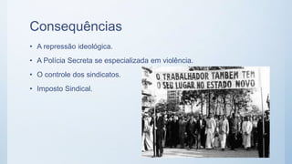 Consequências
• A repressão ideológica.
• A Polícia Secreta se especializada em violência.
• O controle dos sindicatos.
• Imposto Sindical.
 