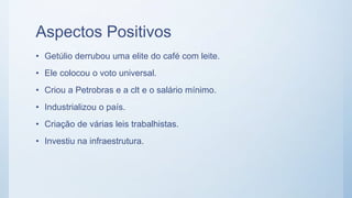 Aspectos Positivos
• Getúlio derrubou uma elite do café com leite.
• Ele colocou o voto universal.
• Criou a Petrobras e a clt e o salário mínimo.
• Industrializou o país.
• Criação de várias leis trabalhistas.
• Investiu na infraestrutura.
 