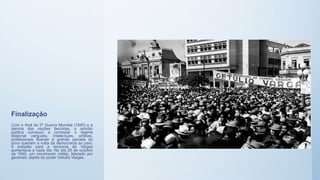 Finalização
Com o final da 2ª Guerra Mundial (1945) e a
derrota das nações fascistas, a opinião
pública começou a contestar o regime
ditatorial varguista. Intelectuais, artistas,
profissionais liberais e grande parcela do
povo queriam a volta da democracia ao país.
A pressão para a renúncia de Vargas
aumentava a cada dia. No dia 29 de outubro
de 1945, um movimento militar, liderado por
generais, depôs do poder Getúlio Vargas.
 