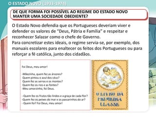 O ESTADO NOVO (1933-1974)
O Estado Novo defendia que os Portugueses deveriam viver e
defender os valores de “Deus, Pátria e Família” e respeitar e
reconhecer Salazar como o chefe de Governo.
Para concretizar estes ideais, o regime servia-se, por exemplo, dos
manuais escolares para enaltecer os feitos dos Portugueses ou para
reforçar a fé católica, junto dos cidadãos.
DE QUE FORMA FOI POSSÍVEL AO REGIME DO ESTADO NOVO
MANTER UMA SOCIEDADE OBEDIENTE?
Foi Deus, meu amor!
-Mãezinha, quem fez as árvores?
Quem pintou o azul dos céus?
Quem fez as serras e os montes?
Quem fez os rios e as fontes?
-Meu amorzinho, foi Deus.
- Quem fez os frutos tão lindos e a graça de cada flor?
-Quem fez os peixes do mar e os passarinhos do ar?
- Quem foi? Foi Deus, meu amor!
 