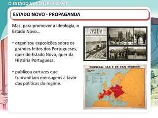 O ESTADO NOVO (1933-1974)
ESTADO NOVO - PROPAGANDA
Mas, para promover a ideologia, o
Estado Novo…
• organizou exposições sobre os
grandes feitos dos Portugueses,
quer do Estado Novo, quer da
História Portuguesa.
• publicou cartazes que
transmitiam mensagens a favor
das políticas do regime.
 