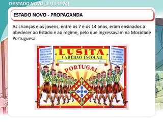 O ESTADO NOVO (1933-1974)
ESTADO NOVO - PROPAGANDA
As crianças e os jovens, entre os 7 e os 14 anos, eram ensinados a
obedecer ao Estado e ao regime, pelo que ingressavam na Mocidade
Portuguesa.
 