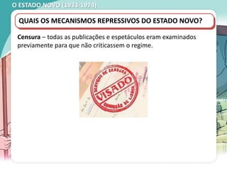 O ESTADO NOVO (1933-1974)
QUAIS OS MECANISMOS REPRESSIVOS DO ESTADO NOVO?
Censura – todas as publicações e espetáculos eram examinados
previamente para que não criticassem o regime.
 
