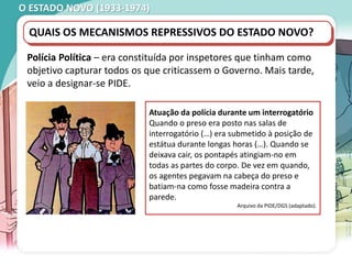 O ESTADO NOVO (1933-1974)
QUAIS OS MECANISMOS REPRESSIVOS DO ESTADO NOVO?
Polícia Política – era constituída por inspetores que tinham como
objetivo capturar todos os que criticassem o Governo. Mais tarde,
veio a designar-se PIDE.
Atuação da polícia durante um interrogatório
Quando o preso era posto nas salas de
interrogatório (…) era submetido à posição de
estátua durante longas horas (…). Quando se
deixava cair, os pontapés atingiam-no em
todas as partes do corpo. De vez em quando,
os agentes pegavam na cabeça do preso e
batiam-na como fosse madeira contra a
parede.
Arquivo da PIDE/DGS (adaptado).
 