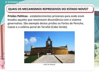 O ESTADO NOVO (1933-1974)
QUAIS OS MECANISMOS REPRESSIVOS DO ESTADO NOVO?
Prisões Políticas - estabelecimentos prisionais para onde eram
levados aqueles que mostravam discordância com o sistema
governativo. São exemplo destas prisões os Fortes de Peniche,
Caxias e a colónia penal do Tarrafal (Cabo Verde).
FORTE DE PENICHE.
 