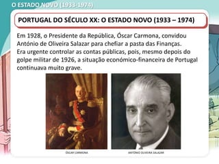O ESTADO NOVO (1933-1974)
Em 1928, o Presidente da República, Óscar Carmona, convidou
António de Oliveira Salazar para chefiar a pasta das Finanças.
Era urgente controlar as contas públicas, pois, mesmo depois do
golpe militar de 1926, a situação económico-financeira de Portugal
continuava muito grave.
PORTUGAL DO SÉCULO XX: O ESTADO NOVO (1933 – 1974)
ÓSCAR CARMONA ANTÓNIO OLIVEIRA SALAZAR
 