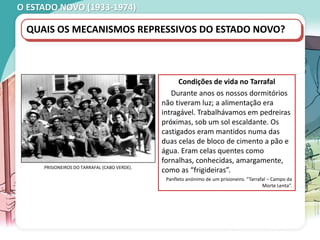 O ESTADO NOVO (1933-1974)
QUAIS OS MECANISMOS REPRESSIVOS DO ESTADO NOVO?
Condições de vida no Tarrafal
Durante anos os nossos dormitórios
não tiveram luz; a alimentação era
intragável. Trabalhávamos em pedreiras
próximas, sob um sol escaldante. Os
castigados eram mantidos numa das
duas celas de bloco de cimento a pão e
água. Eram celas quentes como
fornalhas, conhecidas, amargamente,
como as “frigideiras”.
Panfleto anónimo de um prisioneiro. “Tarrafal – Campo da
Morte Lenta”.
PRISIONEIROS DO TARRAFAL (CABO VERDE).
 